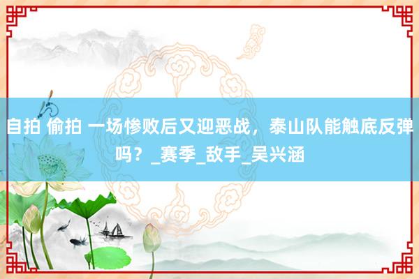自拍 偷拍 一场惨败后又迎恶战，泰山队能触底反弹吗？_赛季_敌手_吴兴涵
