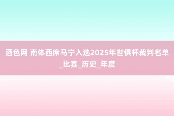 酒色网 南体西席马宁入选2025年世俱杯裁判名单_比赛_历史_年度