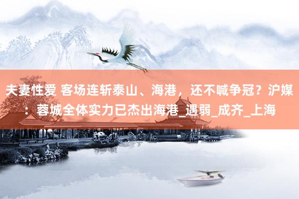 夫妻性爱 客场连斩泰山、海港，还不喊争冠？沪媒：蓉城全体实力已杰出海港_遇弱_成齐_上海