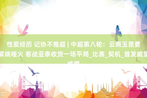 性爱经历 记协不雅超 | 中超第八轮：云南玉昆要紧端哑火 客战亚泰收货一场平局_比赛_契机_首发威望