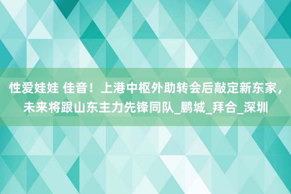 性爱娃娃 佳音！上港中枢外助转会后敲定新东家，未来将跟山东主力先锋同队_鹏城_拜合_深圳