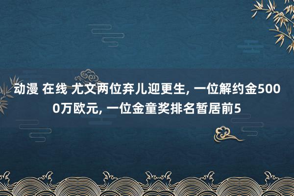动漫 在线 尤文两位弃儿迎更生， 一位解约金5000万欧元， 一位金童奖排名暂居前5