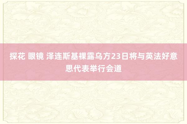 探花 眼镜 泽连斯基裸露乌方23日将与英法好意思代表举行会道