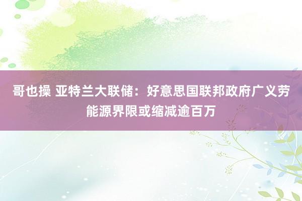 哥也操 亚特兰大联储：好意思国联邦政府广义劳能源界限或缩减逾百万