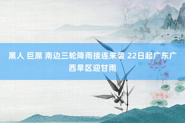 黑人 巨屌 南边三轮降雨接连来袭 22日起广东广西旱区迎甘雨