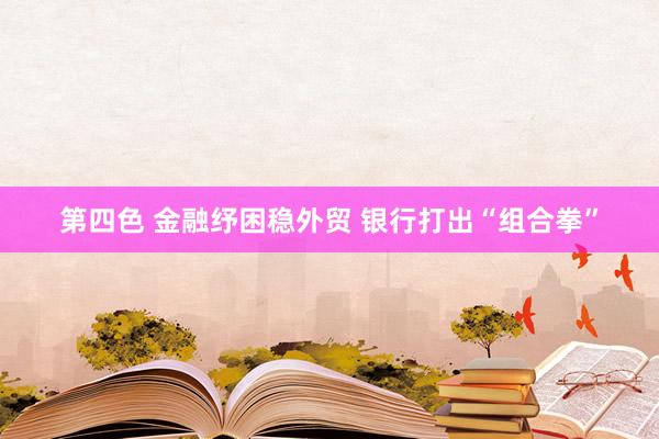 第四色 金融纾困稳外贸 银行打出“组合拳”