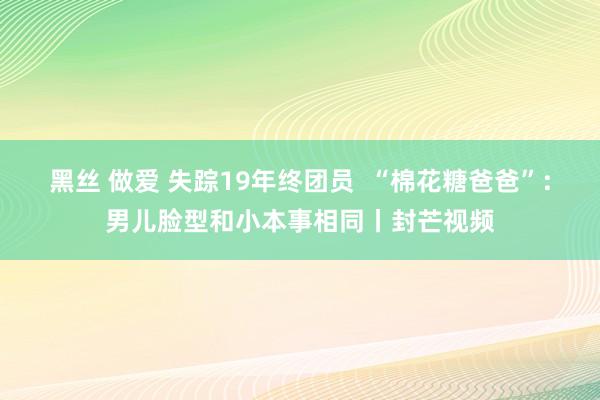 黑丝 做爱 失踪19年终团员  “棉花糖爸爸”：男儿脸型和小本事相同丨封芒视频