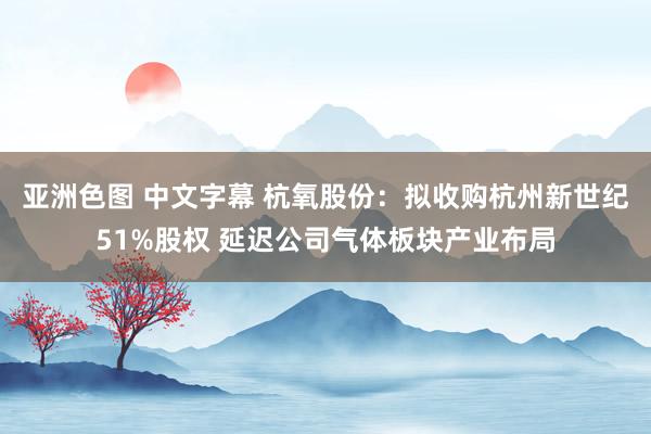 亚洲色图 中文字幕 杭氧股份：拟收购杭州新世纪51%股权 延迟公司气体板块产业布局