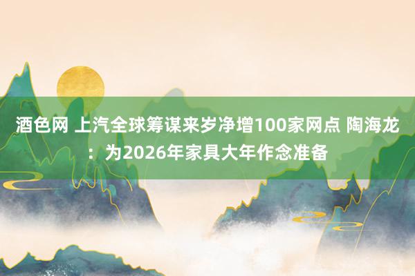 酒色网 上汽全球筹谋来岁净增100家网点 陶海龙：为2026年家具大年作念准备