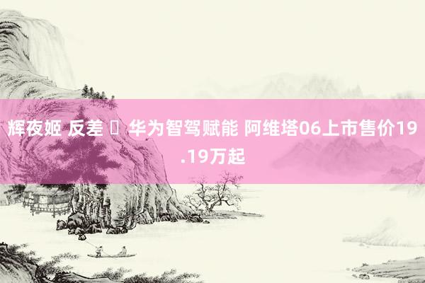 辉夜姬 反差 ​华为智驾赋能 阿维塔06上市售价19.19万起