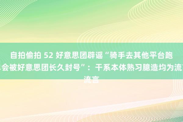 自拍偷拍 52 好意思团辟谣“骑手去其他平台跑单会被好意思团长久封号”：干系本体熟习臆造均为流言