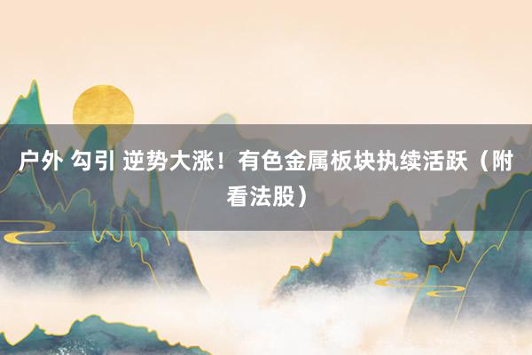 户外 勾引 逆势大涨！有色金属板块执续活跃（附看法股）
