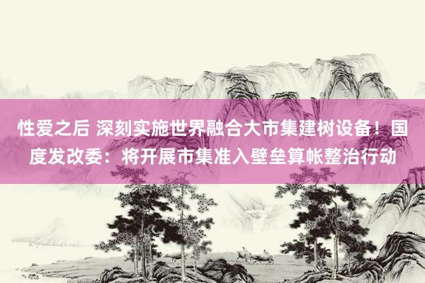 性爱之后 深刻实施世界融合大市集建树设备！国度发改委：将开展市集准入壁垒算帐整治行动
