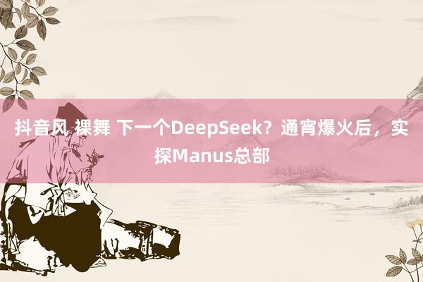 抖音风 裸舞 下一个DeepSeek？通宵爆火后，实探Manus总部