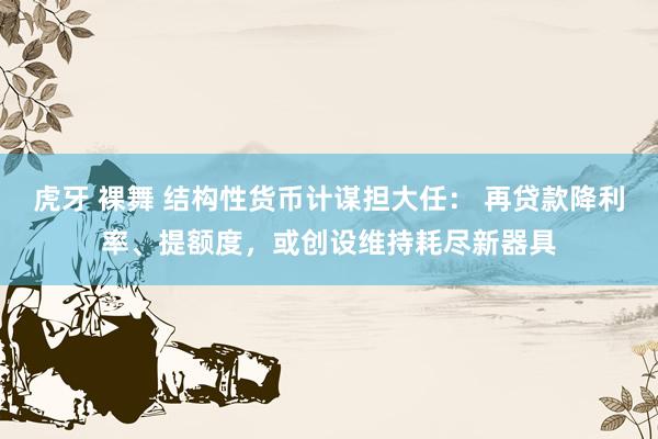 虎牙 裸舞 结构性货币计谋担大任： 再贷款降利率、提额度，或创设维持耗尽新器具