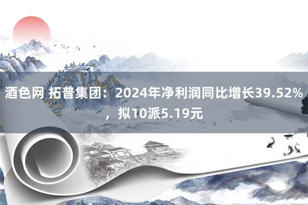 酒色网 拓普集团：2024年净利润同比增长39.52%，拟10派5.19元