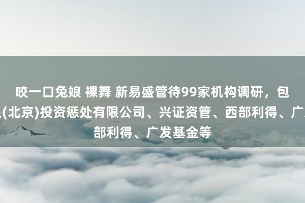咬一口兔娘 裸舞 新易盛管待99家机构调研，包括淡水泉(北京)投资惩处有限公司、兴证资管、西部利得、广发基金等
