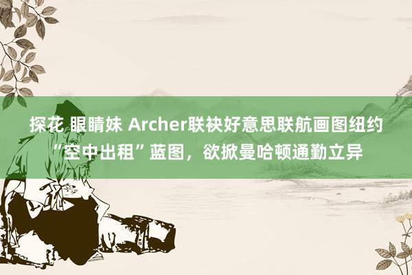 探花 眼睛妹 Archer联袂好意思联航画图纽约“空中出租”蓝图，欲掀曼哈顿通勤立异