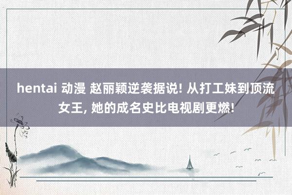 hentai 动漫 赵丽颖逆袭据说! 从打工妹到顶流女王， 她的成名史比电视剧更燃!