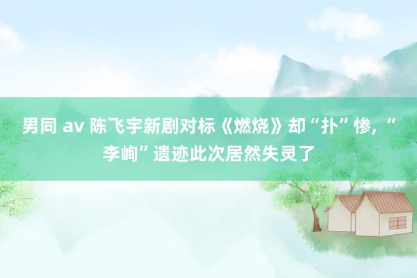 男同 av 陈飞宇新剧对标《燃烧》却“扑”惨， “李峋”遗迹此次居然失灵了