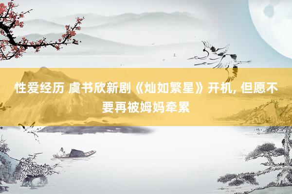 性爱经历 虞书欣新剧《灿如繁星》开机， 但愿不要再被姆妈牵累