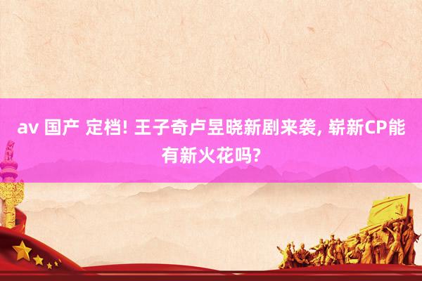 av 国产 定档! 王子奇卢昱晓新剧来袭， 崭新CP能有新火花吗?