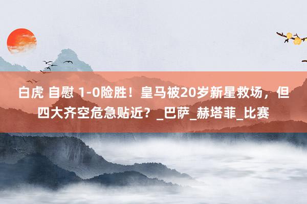 白虎 自慰 1-0险胜！皇马被20岁新星救场，但四大齐空危急贴近？_巴萨_赫塔菲_比赛