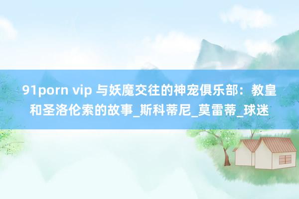 91porn vip 与妖魔交往的神宠俱乐部：教皇和圣洛伦索的故事_斯科蒂尼_莫雷蒂_球迷