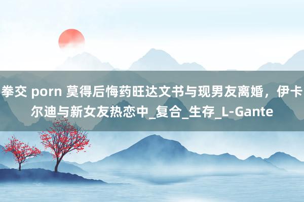拳交 porn 莫得后悔药旺达文书与现男友离婚，伊卡尔迪与新女友热恋中_复合_生存_L-Gante