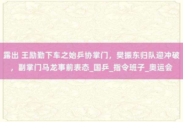 露出 王励勤下车之始乒协掌门，樊振东归队迎冲破，副掌门马龙事前表态_国乒_指令班子_奥运会