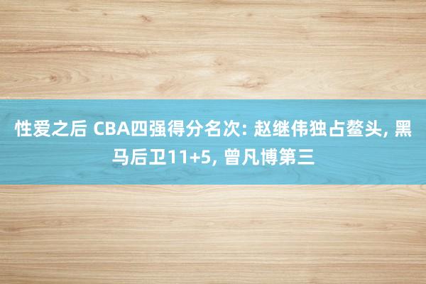 性爱之后 CBA四强得分名次: 赵继伟独占鳌头， 黑马后卫11+5， 曾凡博第三