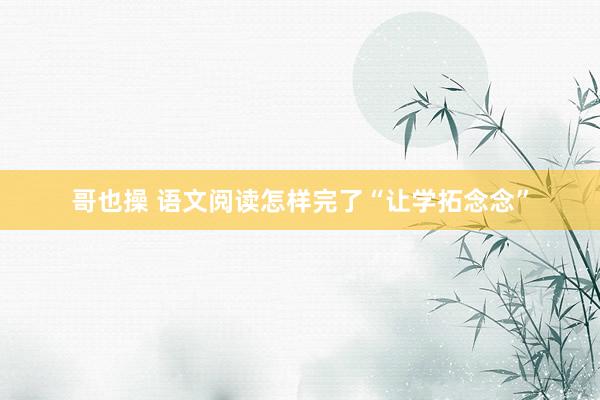 哥也操 语文阅读怎样完了“让学拓念念”