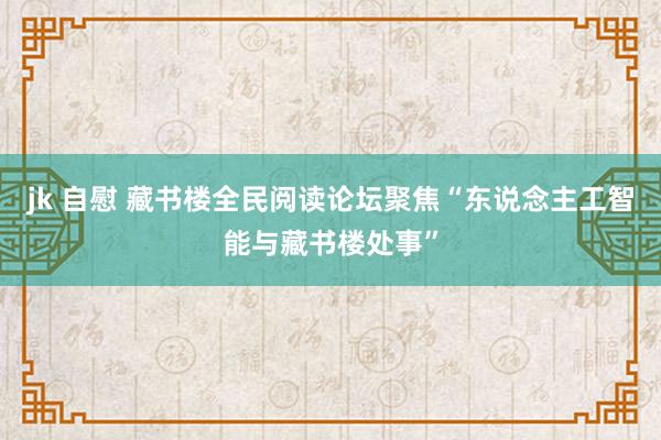 jk 自慰 藏书楼全民阅读论坛聚焦“东说念主工智能与藏书楼处事”