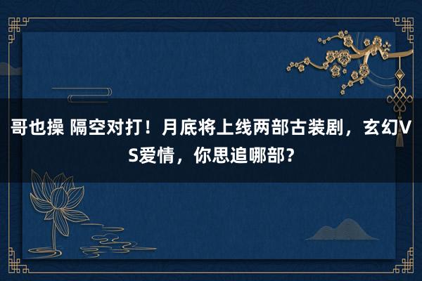 哥也操 隔空对打！月底将上线两部古装剧，玄幻VS爱情，你思追哪部？