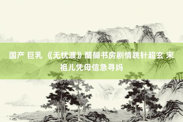国产 巨乳 《无忧渡》醍醐书房剧情跳针超玄 宋祖儿凭母信急寻妈