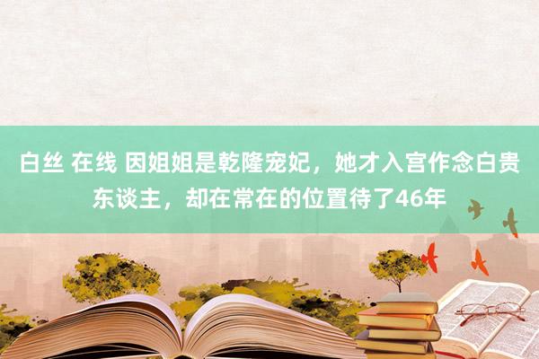 白丝 在线 因姐姐是乾隆宠妃，她才入宫作念白贵东谈主，却在常在的位置待了46年