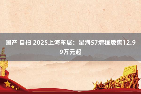 国产 自拍 2025上海车展：星海S7增程版售12.99万元起
