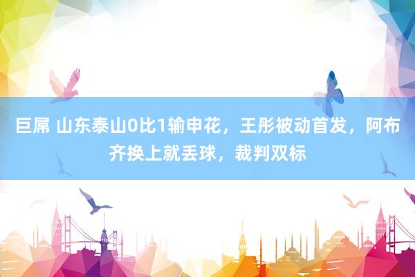 巨屌 山东泰山0比1输申花，王彤被动首发，阿布齐换上就丢球，裁判双标