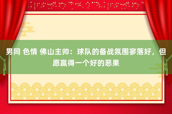 男同 色情 佛山主帅：球队的备战氛围寥落好，但愿赢得一个好的恶果