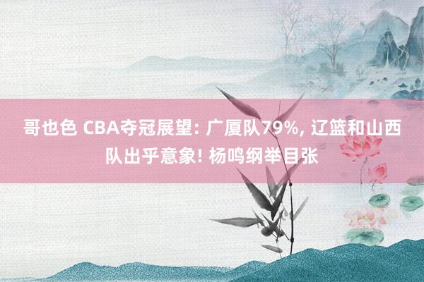 哥也色 CBA夺冠展望: 广厦队79%， 辽篮和山西队出乎意象! 杨鸣纲举目张