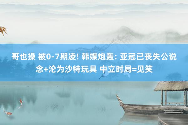 哥也操 被0-7期凌! 韩媒炮轰: 亚冠已丧失公说念+沦为沙特玩具 中立时局=见笑