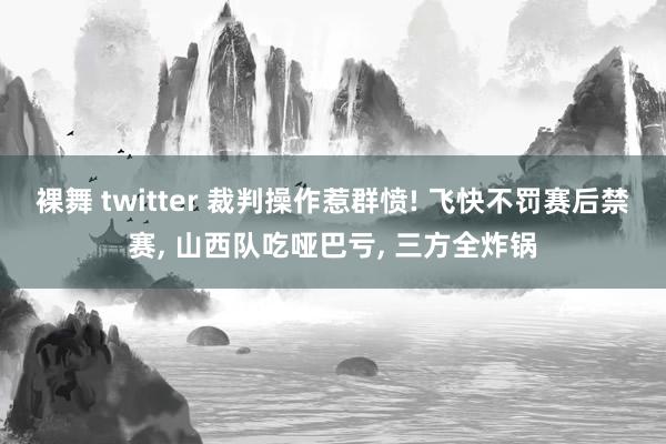 裸舞 twitter 裁判操作惹群愤! 飞快不罚赛后禁赛， 山西队吃哑巴亏， 三方全炸锅
