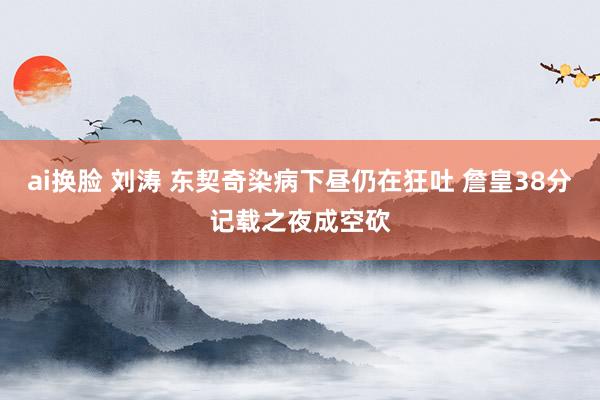 ai换脸 刘涛 东契奇染病下昼仍在狂吐 詹皇38分记载之夜成空砍