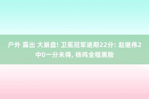 户外 露出 大崩盘! 卫冕冠军逾期22分: 赵继伟2中0一分未得， 杨鸣全程黑脸