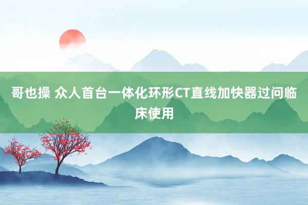哥也操 众人首台一体化环形CT直线加快器过问临床使用