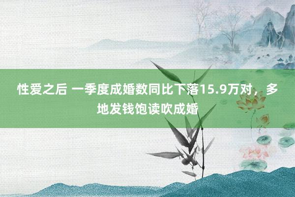 性爱之后 一季度成婚数同比下落15.9万对，多地发钱饱读吹成婚
