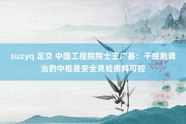suzyq 足交 中国工程院院士王广基：干细胞调治的中枢是安全灵验质料可控