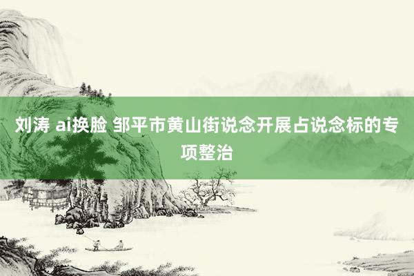 刘涛 ai换脸 邹平市黄山街说念开展占说念标的专项整治