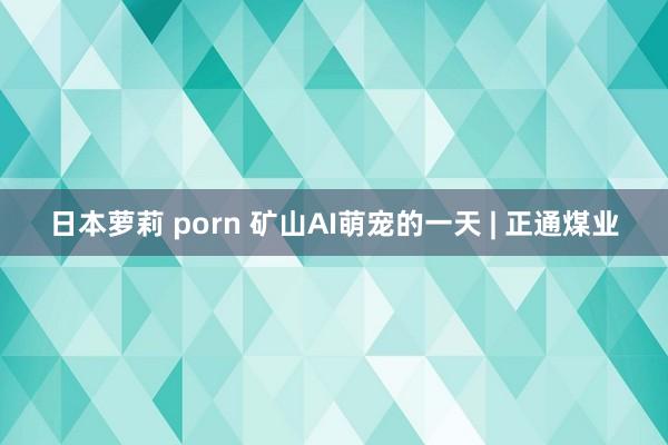 日本萝莉 porn 矿山AI萌宠的一天 | 正通煤业