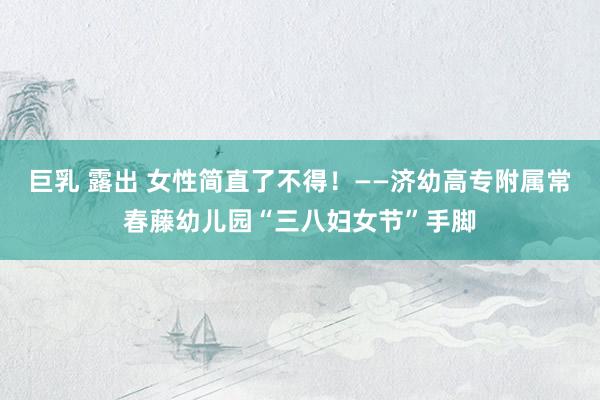 巨乳 露出 女性简直了不得！——济幼高专附属常春藤幼儿园“三八妇女节”手脚